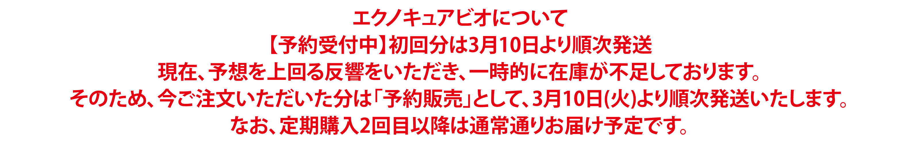エクノキュアビオについて【予約受付中】初回分は3月10日より順次発送現在、予想を上回る反響をいただき、一時的に在庫が不足しております。そのため、今ご注文いただいた分は「予約販売」として、3月10日(火)より順次発送いたします。なお、定期購入2回目以降は通常通りお届け予定です。