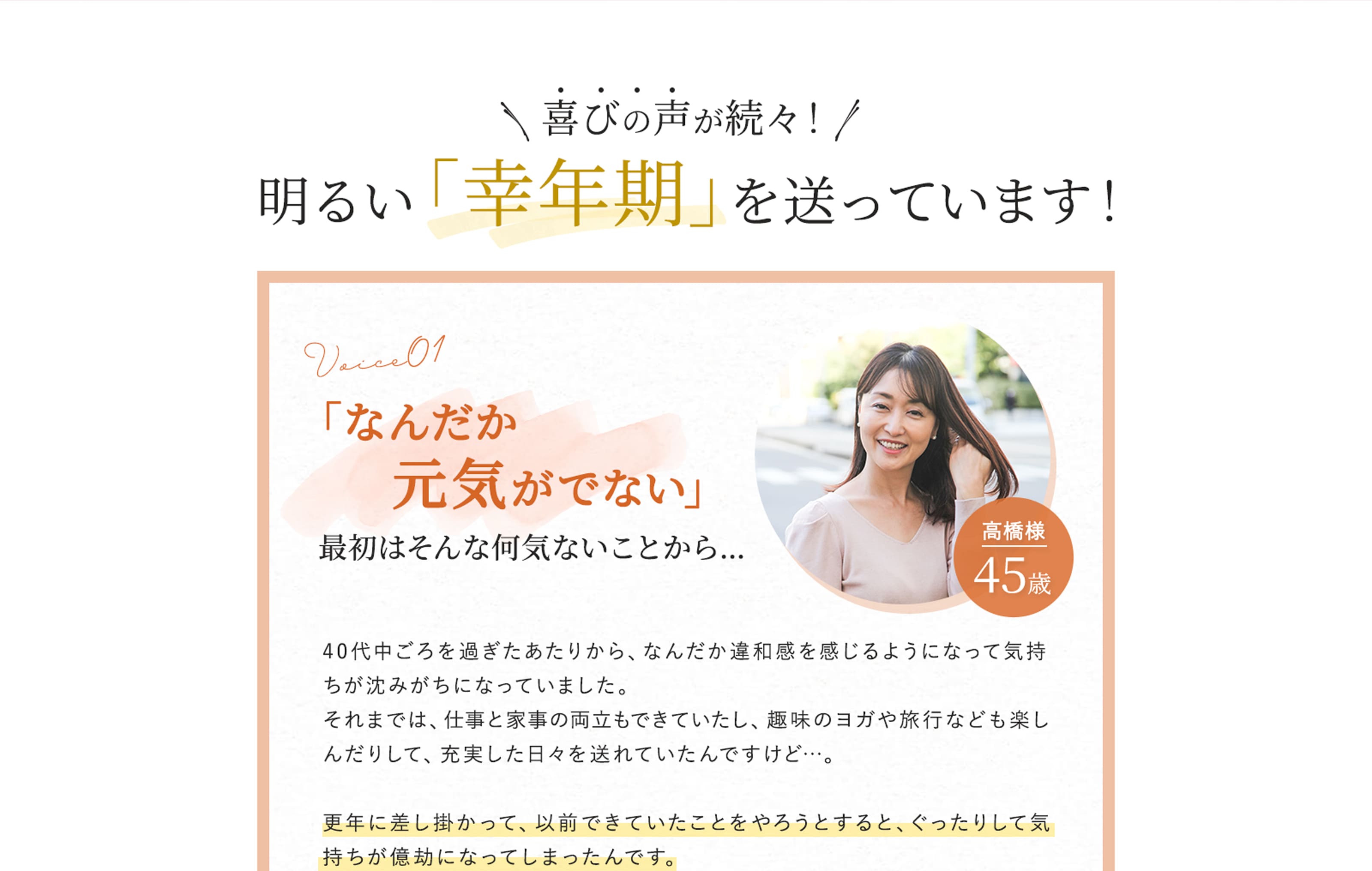 喜びの声が続々！　明るい「幸年期」を送っています！　voice01　「なんだか元気がでない」最初はそんな何気ないことから…　40代中ごろを過ぎたあたりから、なんだか違和感を感じるようになって気持ちが沈みがちになっていました。それまでは、仕事と家事の両立もできていたし、趣味のヨガや旅行なども楽しんだりして、充実した日々を送れていたんですけど…。　更年に差し掛かって、以前できていたことをやろうとすると、ぐったりして気持ちが億劫になってしまったんです。
