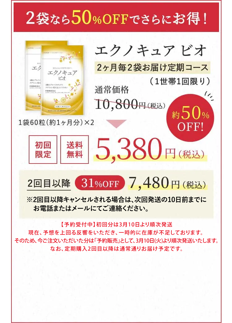 2袋なら50％OFFでさらにお得！エクノキュア ビオ2ヶ月毎2袋お届け定期コース（1世帯1回限り）通常価格 10,800円（税込） → 初回限定 送料無料 5,380円（税込）