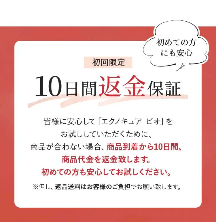 初回限定 10日間返金保証 皆様に安心して「エクノキュア ビオ」をお試ししていただくために、商品が合わない場合、商品到着から10日間、商品代金を返金致します。初めての方も安心してお試しください。　※但し、返品送料はお客様負担でお願い致します。