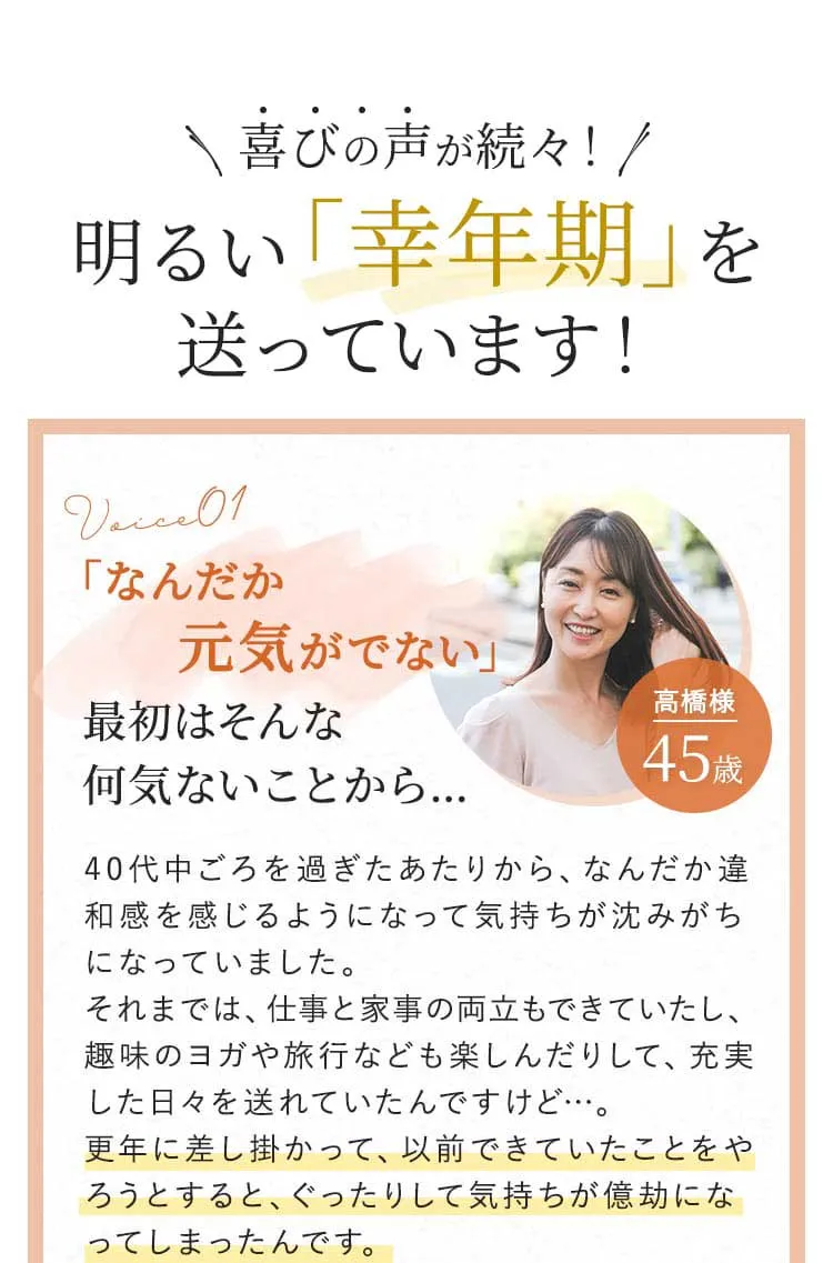 喜びの声が続々！　明るい「幸年期」を送っています！　voice01　「なんだか元気がでない」最初はそんな何気ないことから…　40代中ごろを過ぎたあたりから、なんだか違和感を感じるようになって気持ちが沈みがちになっていました。それまでは、仕事と家事の両立もできていたし、趣味のヨガや旅行なども楽しんだりして、充実した日々を送れていたんですけど…。　更年に差し掛かって、以前できていたことをやろうとすると、ぐったりして気持ちが億劫になってしまったんです。