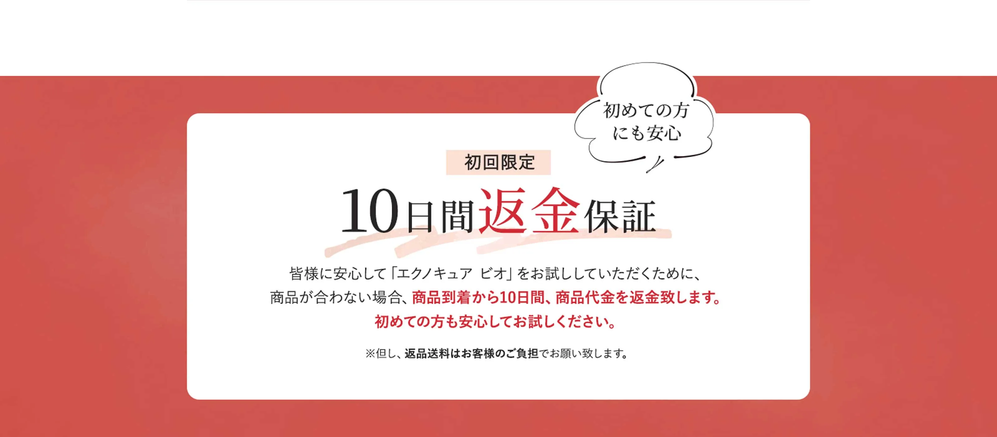 初回限定 10日間返金保証 皆様に安心して「エクノキュア ビオ」をお試ししていただくために、商品が合わない場合、商品到着から10日間、商品代金を返金致します。初めての方も安心してお試しください。　※但し、返品送料はお客様負担でお願い致します。