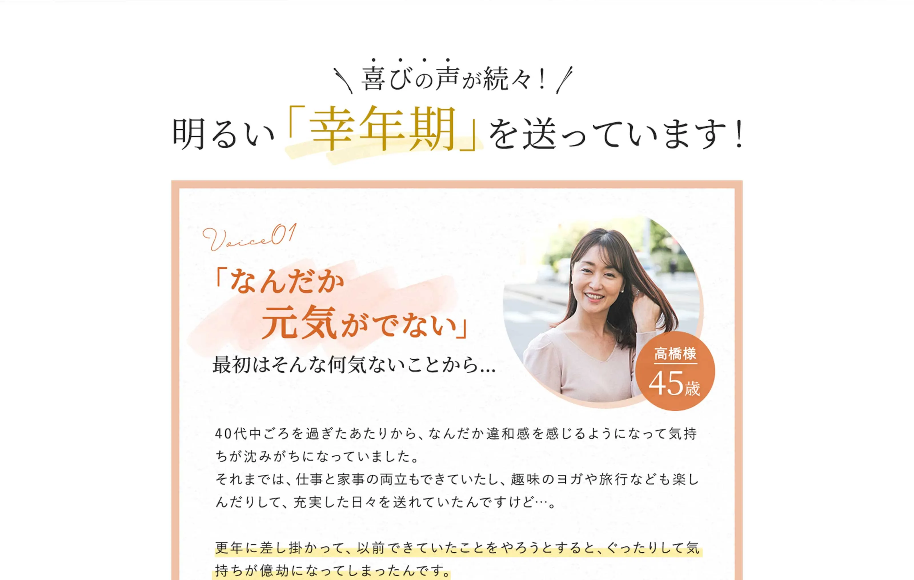 喜びの声が続々！　明るい「幸年期」を送っています！　voice01　「なんだか元気がでない」最初はそんな何気ないことから…　40代中ごろを過ぎたあたりから、なんだか違和感を感じるようになって気持ちが沈みがちになっていました。それまでは、仕事と家事の両立もできていたし、趣味のヨガや旅行なども楽しんだりして、充実した日々を送れていたんですけど…。　更年に差し掛かって、以前できていたことをやろうとすると、ぐったりして気持ちが億劫になってしまったんです。