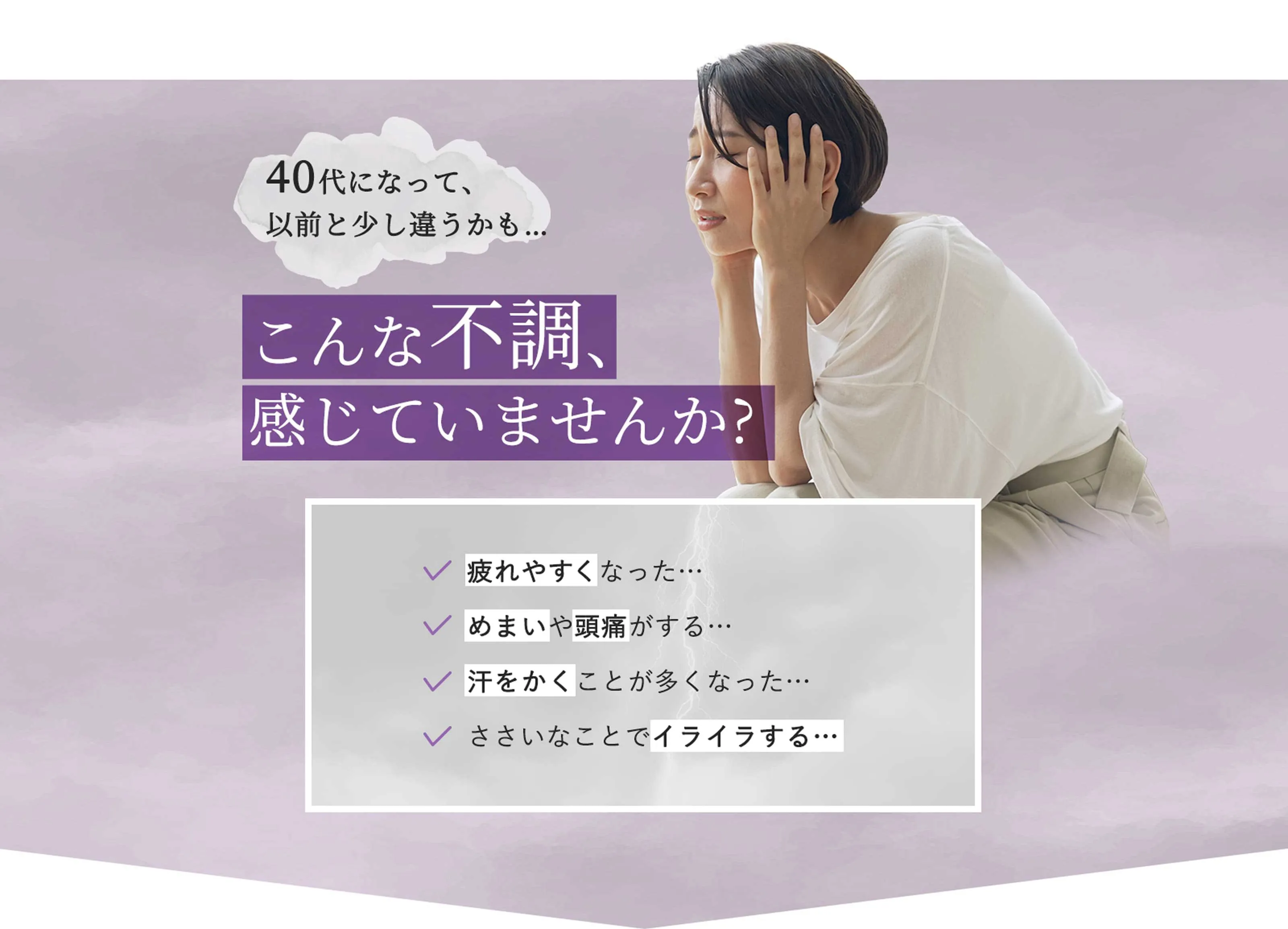 40代になって、以前と少し違うかも…　40代になって、以前と少し違うかも…　こんな不調、感じていませんか? 疲れやすくなった… めまいや頭痛がする… 汗をかくことが多くなった… ささいなことでイライラする…