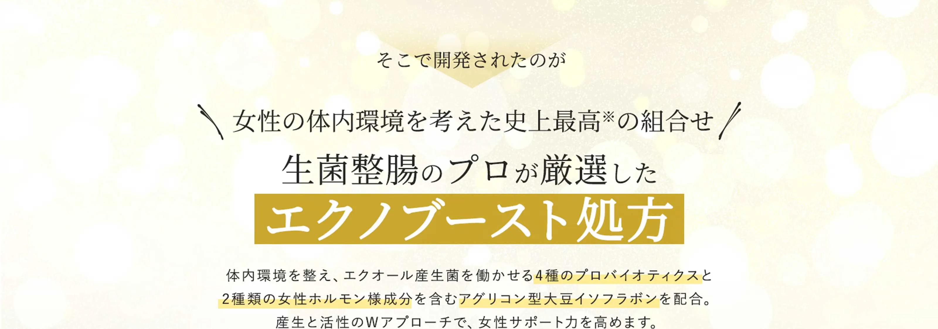 そこで開発されたのが　女性の体内環境を考えた史上最高※の組合せ　生菌整腸のプロが厳選したエクノブースト処方　体内環境を整え、「エクオール産生菌」を働かせる4種のプロバイオティクスと2種類の女性ホルモン様成分を含むアグリコン型大豆イソフラボンを配合。産生と活性のWアプローチで、女性サポート力を高めます。※当社比