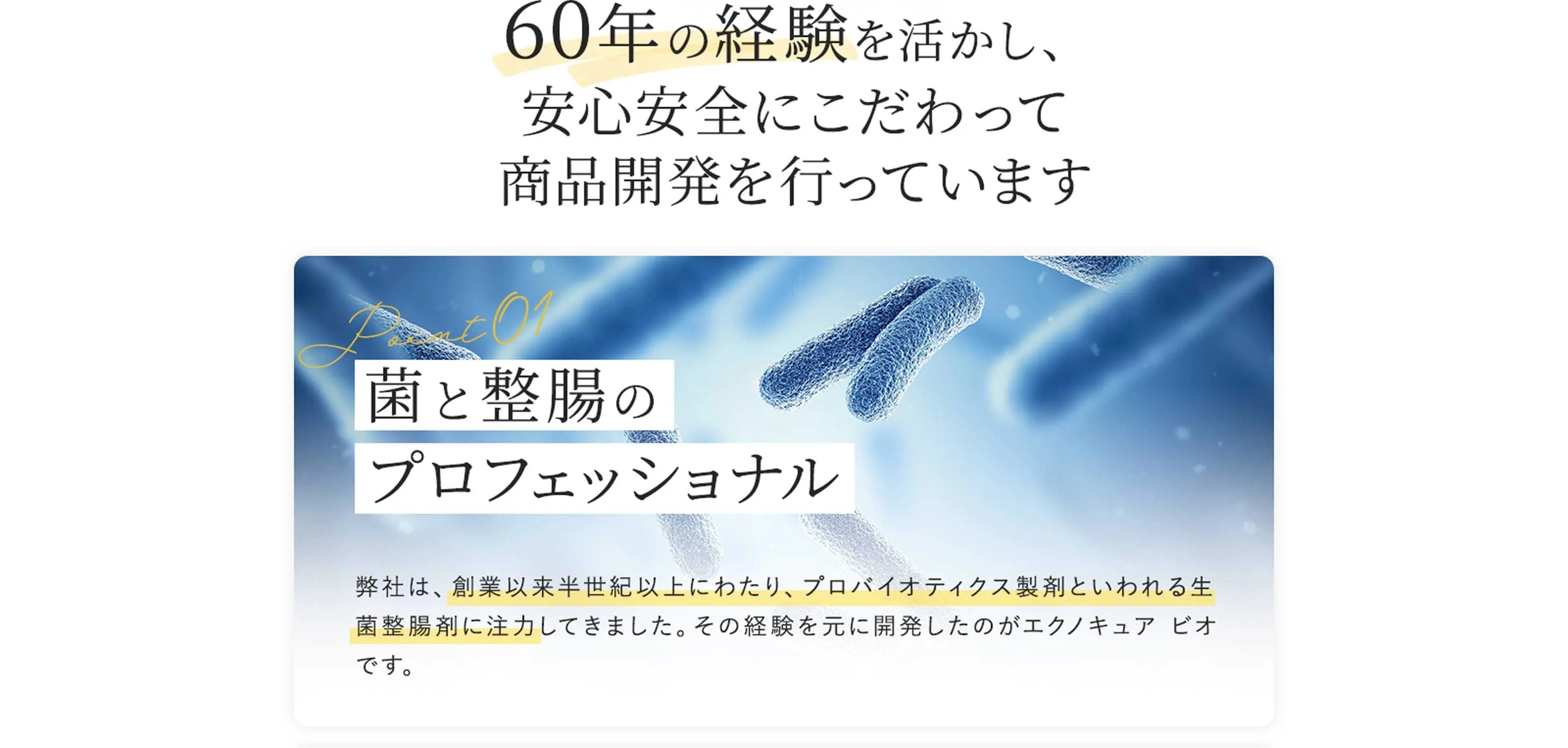 60年の経験を活かし、安心安全にこだわって商品開発を行っています Point01 菌と整腸のプロフェッショナル　弊社は、創業以来半世紀以上にわたり、プロバイオティクス製剤といわれる生菌整腸剤に注力してきました。その経験を元に開発したのがエクノキュアビオです。