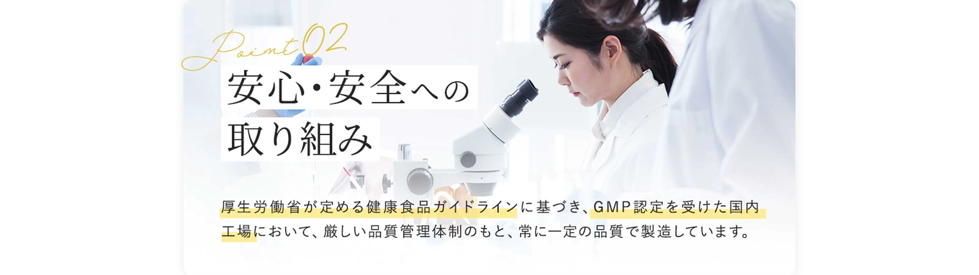 Point02 安心・安全への取り組み　厚生労働省が定める健康食品ガイドラインに基づき、GMP認定を受けた国内工場において、厳しい品質管理体制のもと、常に一定の品質で製造しています。