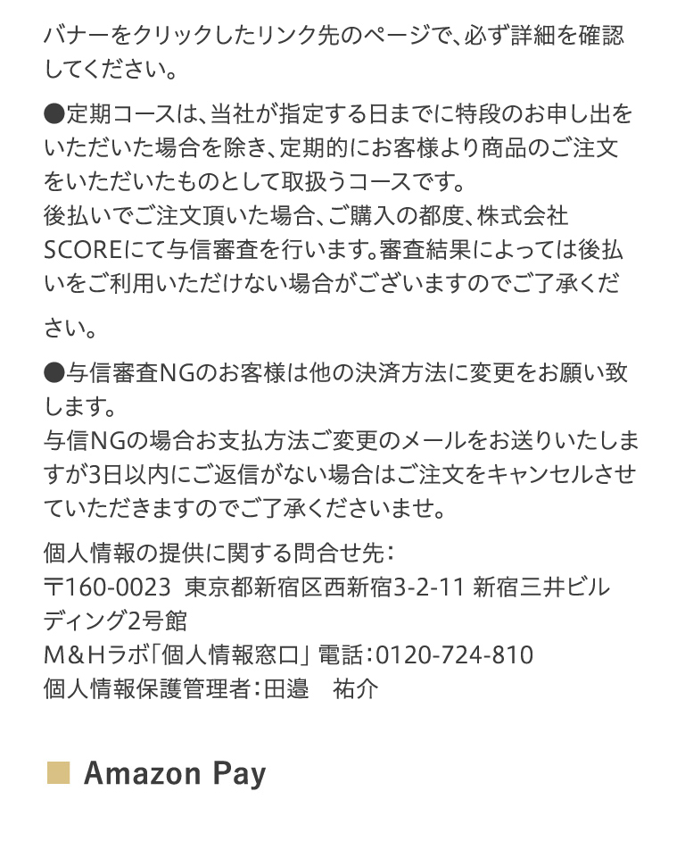 バナーをクリックしたリンク先のページで、必ず詳細を確認してください。●定期コースは、当社が指定する日までに特段のお申し出をいただいた場合を除き、定期的にお客様より商品のご注文をいただいたものとして取扱うコースです。後払いでご注文頂いた場合、ご購入の都度、株式会社SCOREにて与信審査を行います。審査結果によっては後払いをご利用いただけない場合がございますのでご了承ください。●与信審査NGのお客様は他の決済方法に変更をお願い致します。与信NGの場合お支払方法ご変更のメールをお送りいたしますが3日以内にご返信がない場合はご注文をキャンセルさせていただきますのでご了承くださいませ。個人情報の提供に関する問合せ先：〒160-0023東京都新宿区西新宿3-2-11　新宿三井ビルディング2号館M＆Hラボ「個人情報窓口」 電話：0120-724-810個人情報保護管理者：田邉　祐介