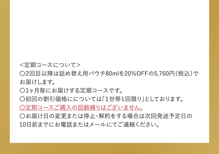 定期コース初回限定 2200円送料込 ＜定期コースについて＞〇２回目以降は詰め替え用パウチ80mlを20％OFFの5,760円（税込）でお届けします。〇１ヶ月毎にお届けする定期コースです。〇初回の割引価格にについては「１世帯１回限り」としております。〇定期コースご購入の回数縛りはございません。〇お届け日の変更または停止・解約をする場合は次回発送予定日の10日前までにお願いいたします。