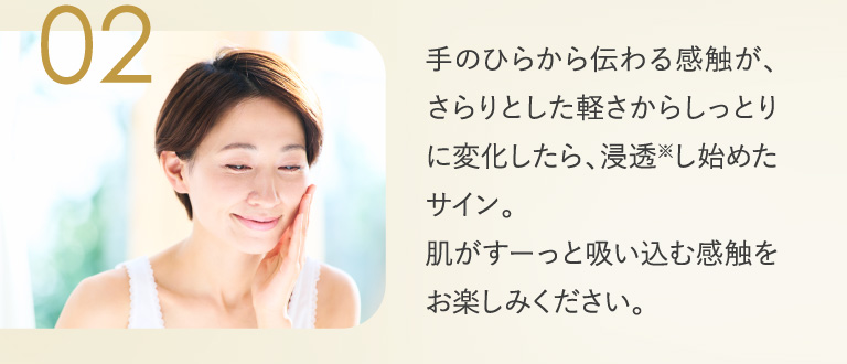 02 手のひらから伝わる感触が、さらりとした軽さからしっとりに変化したら、浸透し始めたサイン。肌がすーっと吸い込む感触をお楽しみください。