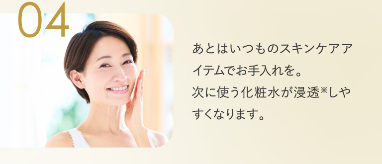 04 あとはいつものスキンケアアイテムでお手入れを。次に使う化粧水が浸透しやすくなります。