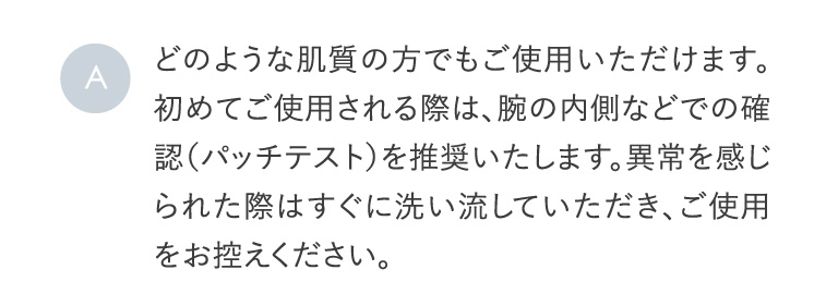 A どのような肌質の方でもご使用いただけます。初めてご使用される際は、腕の内側などでの確認（パッチテスト）を推奨いたします。異常を感じられた際はすぐに洗い流していただき、ご使用をお控えください。