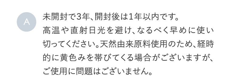 A 未開封で３年、開封後は１年以内です。高温や直射日光を避け、なるべく早めに使い切ってください。天然由来原料使用のため、経時的に黄色みを帯びてくる場合がございますが、ご使用に問題はございません。
