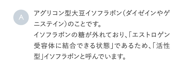 A アグリコン型大豆イソフラボン（ダイゼインやゲニステイン）のことです。イソフラボンの糖が外れており、「エストロゲン受容体に結合できる状態」であるため、「活性型」イソフラボンと呼んでいます。