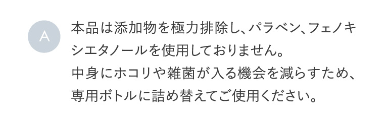 A 本品は添加物を極力排除し、パラベン、フェノキシエタノールを使用しておりません。中身にホコリや雑菌が入る機会を減らすため、専用ボトルに詰め替えてご使用ください。