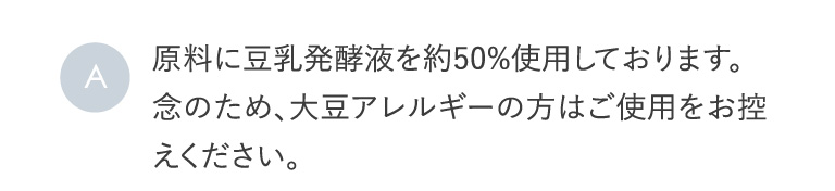 A 原料に豆乳発酵液を約50%使用しております。念のため、大豆アレルギーの方はご使用をお控えください。