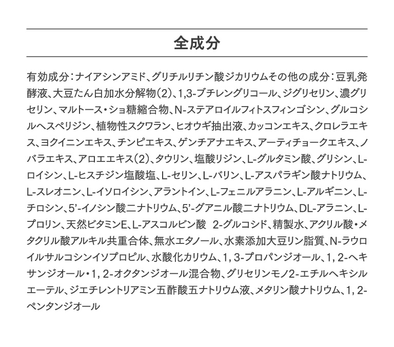 全成分　有効成分：ナイアシンアミド、グリチルリチン酸ジカリウムその他の成分：豆乳発酵液、大豆たん白加水分解物（2）、1,3-ブチレングリコール、ジグリセリン、濃グリセリン、マルトース・ショ糖縮合物、N-ステアロイルフィトスフィンゴシン、グルコシルヘスペリジン、植物性スクワラン、ヒオウギ抽出液、カッコンエキス、クロレラエキス、ヨクイニンエキス、チンピエキス、ゲンチアナエキス、アーティチョークエキス、ノバラエキス、アロエエキス（2）、タウリン、塩酸リジン、L-グルタミン酸、グリシン、L-ロイシン、L-ヒスチジン塩酸塩、L-セリン、L-バリン、L-アスパラギン酸ナトリウム、L-スレオニン、L-イソロイシン、アラントイン、L-フェニルアラニン、L-アルギニン、L-チロシン、5’-イノシン酸二ナトリウム、5’-グアニル酸二ナトリウム、DL-アラニン、L-プロリン、天然ビタミンE、L-アスコルビン酸 2-グルコシド、精製水、アクリル酸・メタクリル酸アルキル共重合体、無水エタノール、水素添加大豆リン脂質、N-ラウロイルサルコシンイソプロピル、水酸化カリウム、1，3-プロパンジオール、1，2-ヘキサンジオール・1，2-オクタンジオール混合物、グリセリンモノ2-エチルヘキシルエーテル、ジエチレントリアミン五酢酸五ナトリウム液、メタリン酸ナトリウム、1，2-ペンタンジオール