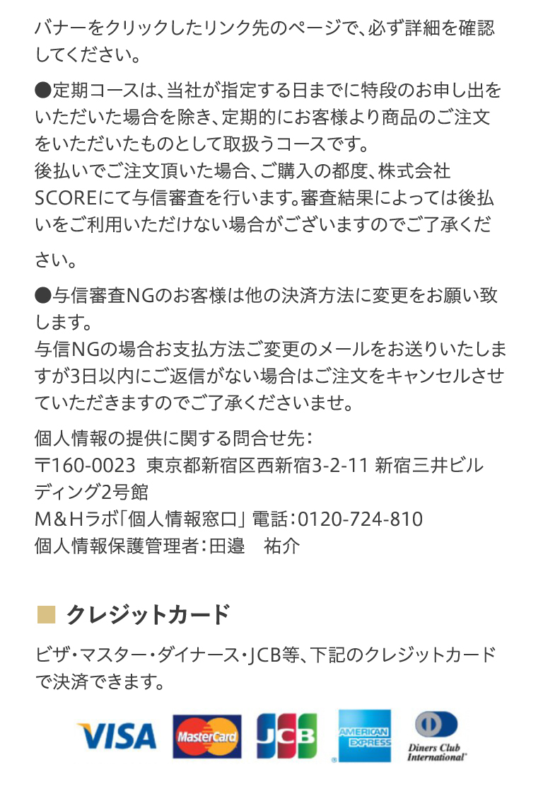 バナーをクリックしたリンク先のページで、必ず詳細を確認してください。●定期コースは、当社が指定する日までに特段のお申し出をいただいた場合を除き、定期的にお客様より商品のご注文をいただいたものとして取扱うコースです。後払いでご注文頂いた場合、ご購入の都度、株式会社SCOREにて与信審査を行います。審査結果によっては後払いをご利用いただけない場合がございますのでご了承ください。●与信審査NGのお客様は他の決済方法に変更をお願い致します。与信NGの場合お支払方法ご変更のメールをお送りいたしますが3日以内にご返信がない場合はご注文をキャンセルさせていただきますのでご了承くださいませ。個人情報の提供に関する問合せ先：〒160-0023東京都新宿区西新宿3-15-7　MHビル9階M＆Hラボ「個人情報窓口」 電話：0120-724-810個人情報保護管理者：田邉　祐介