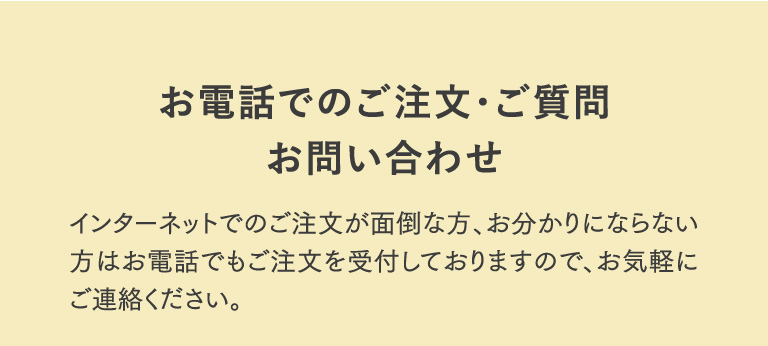 お電話でのご注文・ご質問お問い合わせ インターネットでのご注文が面倒な方、お分かりにならない方はお電話でもご注文を受付しておりますので、お気軽にご連絡ください。
