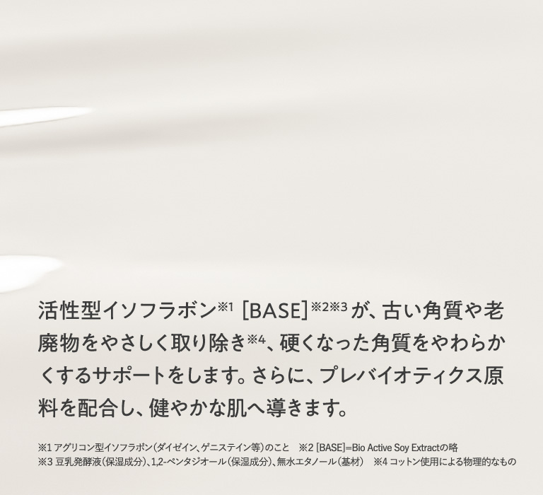 活性型イソフラボン［BASE］が、古い角質や老廃物をやさしく取り除き※4、硬くなった角質をやわらかくするサポートをします。さらに、プレバイオティクス原料を配合し、健やかな肌へ導きます。