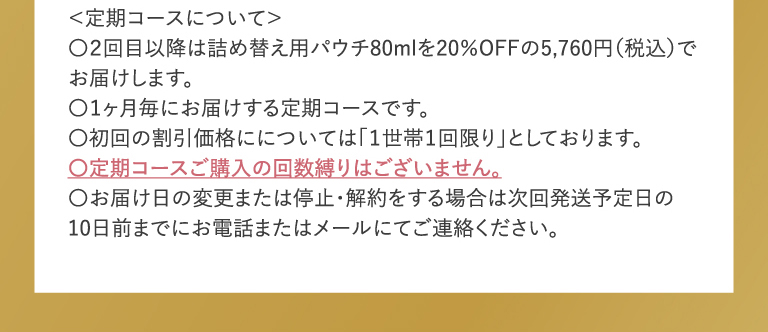 定期コース初回限定 2200円送料込 ＜定期コースについて＞〇２回目以降は詰め替え用パウチ80mlを20％OFFの5,760円（税込）でお届けします。〇１ヶ月毎にお届けする定期コースです。〇初回の割引価格にについては「１世帯１回限り」としております。〇定期コースご購入の回数縛りはございません。〇お届け日の変更または停止・解約をする場合は次回発送予定日の10日前までにお願いいたします。
