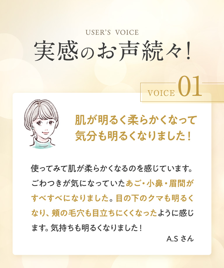 USER’S  VOICE 実感のお声続々！ VOICE 01 肌が明るく柔らかくなって気分も明るくなりました！ 使ってみて肌が柔らかくなるのを感じています。ごわつきが気になっていたあご・小鼻・眉間がすべすべになりました。目の下のクマも明るくなり、頬の毛穴も目立ちにくくなったように感じます。気持ちも明るくなりました！ A.Sさん