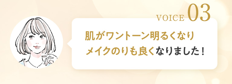 VOICE 03 肌がワントーン明るくなりメイクのりも良くなりました！
