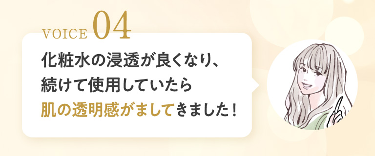 VOICE 04 化粧水の浸透が良くなり、続けて使用していたら肌の透明感がましてきました！