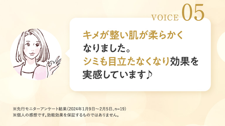VOICE 05 キメが整い肌が柔らかくなりました。シミも目立たなくなり効果を実感しています♪
