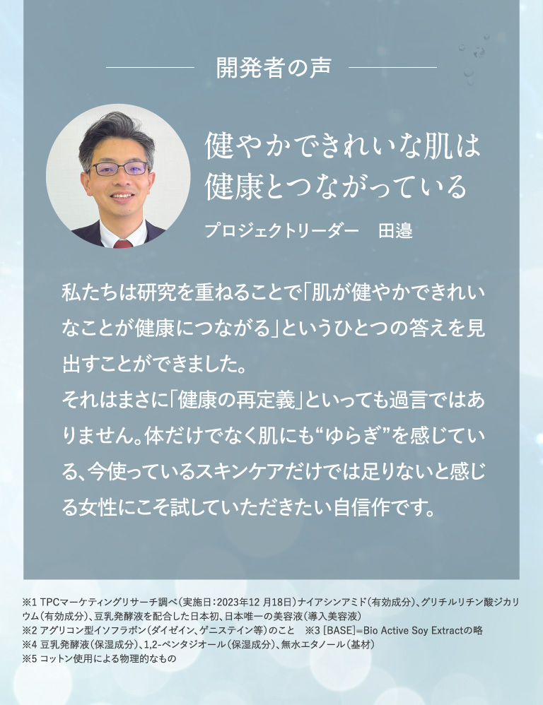開発者の声 健やかできれいな肌は健康とつながっている プロジェクトリーダー　田邉 私たちは研究を重ねることで「肌が健やかできれいなことが健康につながる」というひとつの答えを見出すことができました。それはまさに「健康の再定義」といっても過言ではありません。体だけでなく肌にも“ゆらぎ”を感じている、今使っているスキンケアだけでは足りないと感じる女性にこそ試していただきたい自信作です。